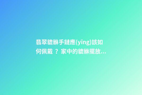 翡翠貔貅手鏈應(yīng)該如何佩戴？家中的貔貅擺放有什么講究？